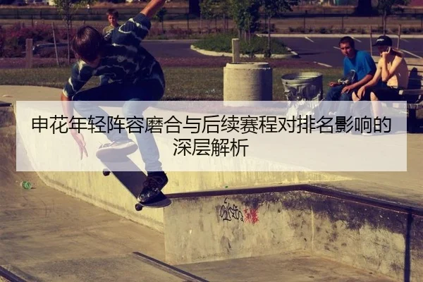 申花年轻阵容磨合与后续赛程对排名影响的深层解析
